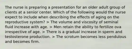 The nurse is preparing a presentation for an older adult group of clients at a senior center. Which of the following would the nurse expect to include when describing the effects of aging on the reproductive system? > The volume and viscosity of seminal fluid increase with age. > Men retain the ability to fertilize ova irrespective of age. > There is a gradual increase in sperm and testosterone production. > The scrotum becomes less pendulous and becomes firm.