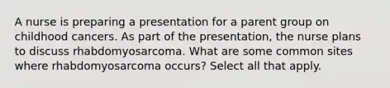 A nurse is preparing a presentation for a parent group on childhood cancers. As part of the presentation, the nurse plans to discuss rhabdomyosarcoma. What are some common sites where rhabdomyosarcoma occurs? Select all that apply.