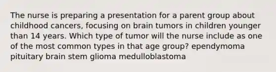 The nurse is preparing a presentation for a parent group about childhood cancers, focusing on brain tumors in children younger than 14 years. Which type of tumor will the nurse include as one of the most common types in that age group? ependymoma pituitary brain stem glioma medulloblastoma