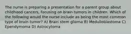 The nurse is preparing a presentation for a parent group about childhood cancers, focusing on brain tumors in children. Which of the following would the nurse include as being the most common type of brain tumor? A) Brain stem glioma B) Medulloblastoma C) Ependymoma D) Astrocytoma