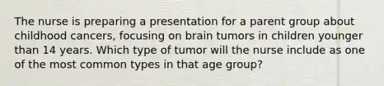 The nurse is preparing a presentation for a parent group about childhood cancers, focusing on brain tumors in children younger than 14 years. Which type of tumor will the nurse include as one of the most common types in that age group?