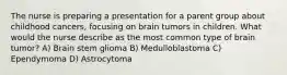 The nurse is preparing a presentation for a parent group about childhood cancers, focusing on brain tumors in children. What would the nurse describe as the most common type of brain tumor? A) Brain stem glioma B) Medulloblastoma C) Ependymoma D) Astrocytoma