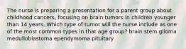 The nurse is preparing a presentation for a parent group about childhood cancers, focusing on brain tumors in children younger than 14 years. Which type of tumor will the nurse include as one of the most common types in that age group? brain stem glioma medulloblastoma ependymoma pituitary