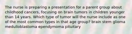 The nurse is preparing a presentation for a parent group about childhood cancers, focusing on brain tumors in children younger than 14 years. Which type of tumor will the nurse include as one of the most common types in that age group? brain stem glioma medulloblastoma ependymoma pituitary