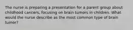 The nurse is preparing a presentation for a parent group about childhood cancers, focusing on brain tumors in children. What would the nurse describe as the most common type of brain tumor?