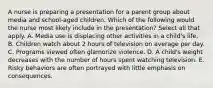 A nurse is preparing a presentation for a parent group about media and school-aged children. Which of the following would the nurse most likely include in the presentation? Select all that apply. A. Media use is displacing other activities in a child's life. B. Children watch about 2 hours of television on average per day. C. Programs viewed often glamorize violence. D. A child's weight decreases with the number of hours spent watching television. E. Risky behaviors are often portrayed with little emphasis on consequences.