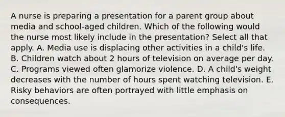 A nurse is preparing a presentation for a parent group about media and school-aged children. Which of the following would the nurse most likely include in the presentation? Select all that apply. A. Media use is displacing other activities in a child's life. B. Children watch about 2 hours of television on average per day. C. Programs viewed often glamorize violence. D. A child's weight decreases with the number of hours spent watching television. E. Risky behaviors are often portrayed with little emphasis on consequences.