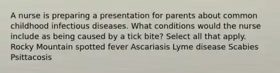 A nurse is preparing a presentation for parents about common childhood infectious diseases. What conditions would the nurse include as being caused by a tick bite? Select all that apply. Rocky Mountain spotted fever Ascariasis Lyme disease Scabies Psittacosis