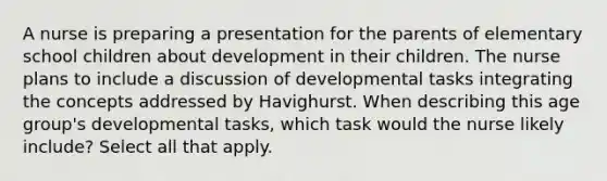 A nurse is preparing a presentation for the parents of elementary school children about development in their children. The nurse plans to include a discussion of developmental tasks integrating the concepts addressed by Havighurst. When describing this age group's developmental tasks, which task would the nurse likely include? Select all that apply.