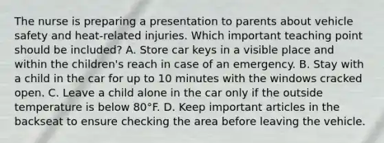 The nurse is preparing a presentation to parents about vehicle safety and​ heat-related injuries. Which important teaching point should be​ included? A. Store car keys in a visible place and within the​ children's reach in case of an emergency. B. Stay with a child in the car for up to 10 minutes with the windows cracked open. C. Leave a child alone in the car only if the outside temperature is below 80°F. D. Keep important articles in the backseat to ensure checking the area before leaving the vehicle.