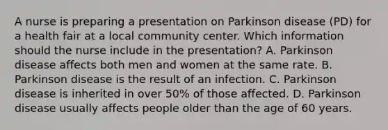 A nurse is preparing a presentation on Parkinson disease​ (PD) for a health fair at a local community center. Which information should the nurse include in the​ presentation? A. Parkinson disease affects both men and women at the same rate. B. Parkinson disease is the result of an infection. C. Parkinson disease is inherited in over​ 50% of those affected. D. Parkinson disease usually affects people older than the age of 60 years.