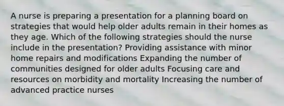 A nurse is preparing a presentation for a planning board on strategies that would help older adults remain in their homes as they age. Which of the following strategies should the nurse include in the presentation? Providing assistance with minor home repairs and modifications Expanding the number of communities designed for older adults Focusing care and resources on morbidity and mortality Increasing the number of advanced practice nurses