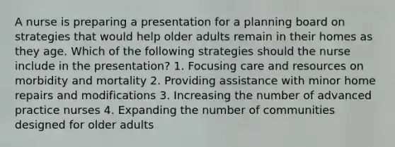 A nurse is preparing a presentation for a planning board on strategies that would help older adults remain in their homes as they age. Which of the following strategies should the nurse include in the presentation? 1. Focusing care and resources on morbidity and mortality 2. Providing assistance with minor home repairs and modifications 3. Increasing the number of advanced practice nurses 4. Expanding the number of communities designed for older adults