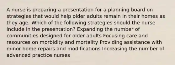 A nurse is preparing a presentation for a planning board on strategies that would help older adults remain in their homes as they age. Which of the following strategies should the nurse include in the presentation? Expanding the number of communities designed for older adults Focusing care and resources on morbidity and mortality Providing assistance with minor home repairs and modifications Increasing the number of advanced practice nurses