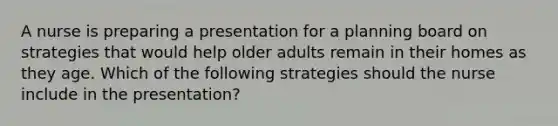 A nurse is preparing a presentation for a planning board on strategies that would help older adults remain in their homes as they age. Which of the following strategies should the nurse include in the presentation?