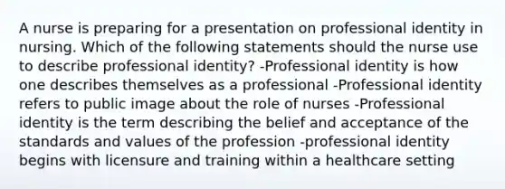 A nurse is preparing for a presentation on professional identity in nursing. Which of the following statements should the nurse use to describe professional identity? -Professional identity is how one describes themselves as a professional -Professional identity refers to public image about the role of nurses -Professional identity is the term describing the belief and acceptance of the standards and values of the profession -professional identity begins with licensure and training within a healthcare setting