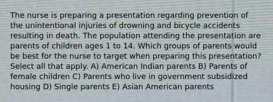 The nurse is preparing a presentation regarding prevention of the unintentional injuries of drowning and bicycle accidents resulting in death. The population attending the presentation are parents of children ages 1 to 14. Which groups of parents would be best for the nurse to target when preparing this presentation? Select all that apply. A) American Indian parents B) Parents of female children C) Parents who live in government subsidized housing D) Single parents E) Asian American parents