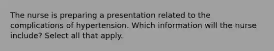 The nurse is preparing a presentation related to the complications of hypertension. Which information will the nurse include? Select all that apply.