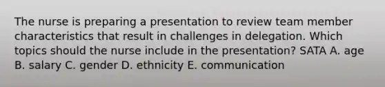 The nurse is preparing a presentation to review team member characteristics that result in challenges in delegation. Which topics should the nurse include in the presentation? SATA A. age B. salary C. gender D. ethnicity E. communication