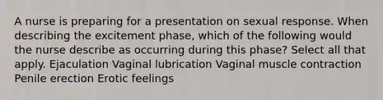 A nurse is preparing for a presentation on sexual response. When describing the excitement phase, which of the following would the nurse describe as occurring during this phase? Select all that apply. Ejaculation Vaginal lubrication Vaginal muscle contraction Penile erection Erotic feelings