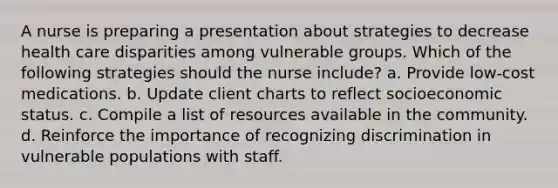 A nurse is preparing a presentation about strategies to decrease health care disparities among vulnerable groups. Which of the following strategies should the nurse include? a. Provide low-cost medications. b. Update client charts to reflect socioeconomic status. c. Compile a list of resources available in the community. d. Reinforce the importance of recognizing discrimination in vulnerable populations with staff.