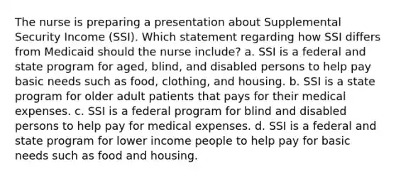 The nurse is preparing a presentation about Supplemental Security Income (SSI). Which statement regarding how SSI differs from Medicaid should the nurse include? a. SSI is a federal and state program for aged, blind, and disabled persons to help pay basic needs such as food, clothing, and housing. b. SSI is a state program for older adult patients that pays for their medical expenses. c. SSI is a federal program for blind and disabled persons to help pay for medical expenses. d. SSI is a federal and state program for lower income people to help pay for basic needs such as food and housing.