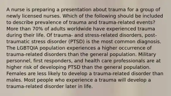 A nurse is preparing a presentation about trauma for a group of newly licensed nurses. Which of the following should be included to describe prevalence of trauma and trauma-related events? More than 70% of adults worldwide have experienced trauma during their life. Of trauma- and stress-related disorders, post-traumatic stress disorder (PTSD) is the most common diagnosis. The LGBTQIA population experiences a higher occurrence of trauma-related disorders than the general population. Military personnel, first responders, and health care professionals are at higher risk of developing PTSD than the general population. Females are less likely to develop a trauma-related disorder than males. Most people who experience a trauma will develop a trauma-related disorder later in life.