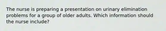 The nurse is preparing a presentation on urinary elimination problems for a group of older adults. Which information should the nurse include?