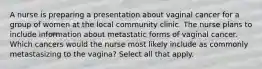 A nurse is preparing a presentation about vaginal cancer for a group of women at the local community clinic. The nurse plans to include information about metastatic forms of vaginal cancer. Which cancers would the nurse most likely include as commonly metastasizing to the vagina? Select all that apply.