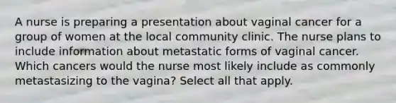 A nurse is preparing a presentation about vaginal cancer for a group of women at the local community clinic. The nurse plans to include information about metastatic forms of vaginal cancer. Which cancers would the nurse most likely include as commonly metastasizing to the vagina? Select all that apply.