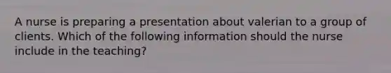 A nurse is preparing a presentation about valerian to a group of clients. Which of the following information should the nurse include in the teaching?