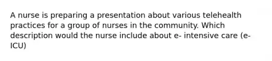 A nurse is preparing a presentation about various telehealth practices for a group of nurses in the community. Which description would the nurse include about e- intensive care (e-ICU)