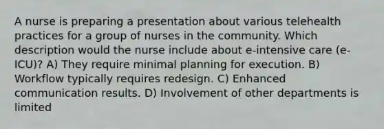 A nurse is preparing a presentation about various telehealth practices for a group of nurses in the community. Which description would the nurse include about e-intensive care (e-ICU)? A) They require minimal planning for execution. B) Workflow typically requires redesign. C) Enhanced communication results. D) Involvement of other departments is limited