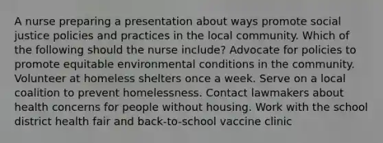 A nurse preparing a presentation about ways promote social justice policies and practices in the local community. Which of the following should the nurse include? Advocate for policies to promote equitable environmental conditions in the community. Volunteer at homeless shelters once a week. Serve on a local coalition to prevent homelessness. Contact lawmakers about health concerns for people without housing. Work with the school district health fair and back-to-school vaccine clinic