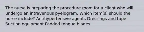 The nurse is preparing the procedure room for a client who will undergo an intravenous pyelogram. Which item(s) should the nurse include? Antihypertensive agents Dressings and tape Suction equipment Padded tongue blades