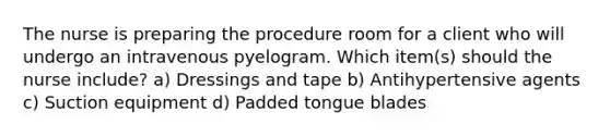 The nurse is preparing the procedure room for a client who will undergo an intravenous pyelogram. Which item(s) should the nurse include? a) Dressings and tape b) Antihypertensive agents c) Suction equipment d) Padded tongue blades