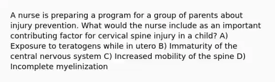 A nurse is preparing a program for a group of parents about injury prevention. What would the nurse include as an important contributing factor for cervical spine injury in a child? A) Exposure to teratogens while in utero B) Immaturity of the central nervous system C) Increased mobility of the spine D) Incomplete myelinization