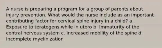 A nurse is preparing a program for a group of parents about injury prevention. What would the nurse include as an important contributing factor for cervical spine injury in a child? a. Exposure to teratogens while in utero b. Immaturity of the central nervous system c. Increased mobility of the spine d. Incomplete myelinization