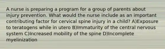 A nurse is preparing a program for a group of parents about injury prevention. What would the nurse include as an important contributing factor for cervical spine injury in a child? A)Exposure to teratogens while in utero B)Immaturity of the central nervous system C)Increased mobility of the spine D)Incomplete myelinization