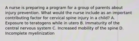 A nurse is preparing a program for a group of parents about injury prevention. What would the nurse include as an important contributing factor for cervical spine injury in a child? A. Exposure to teratogens while in utero B. Immaturity of the central nervous system C. Increased mobility of the spine D. Incomplete myelinization