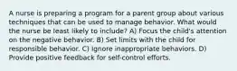 A nurse is preparing a program for a parent group about various techniques that can be used to manage behavior. What would the nurse be least likely to include? A) Focus the child's attention on the negative behavior. B) Set limits with the child for responsible behavior. C) Ignore inappropriate behaviors. D) Provide positive feedback for self-control efforts.