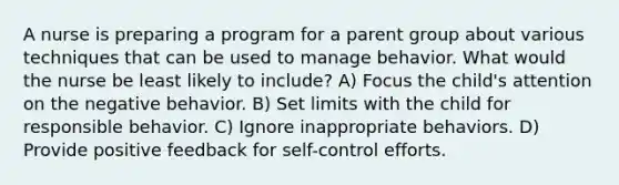 A nurse is preparing a program for a parent group about various techniques that can be used to manage behavior. What would the nurse be least likely to include? A) Focus the child's attention on the negative behavior. B) Set limits with the child for responsible behavior. C) Ignore inappropriate behaviors. D) Provide positive feedback for self-control efforts.