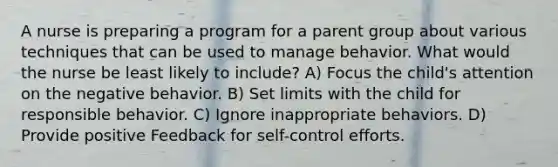 A nurse is preparing a program for a parent group about various techniques that can be used to manage behavior. What would the nurse be least likely to include? A) Focus the child's attention on the negative behavior. B) Set limits with the child for responsible behavior. C) Ignore inappropriate behaviors. D) Provide positive Feedback for self-control efforts.