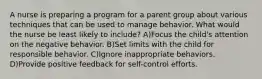 A nurse is preparing a program for a parent group about various techniques that can be used to manage behavior. What would the nurse be least likely to include? A)Focus the child's attention on the negative behavior. B)Set limits with the child for responsible behavior. C)Ignore inappropriate behaviors. D)Provide positive feedback for self-control efforts.