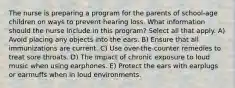 The nurse is preparing a program for the parents of school-age children on ways to prevent hearing loss. What information should the nurse include in this program? Select all that apply. A) Avoid placing any objects into the ears. B) Ensure that all immunizations are current. C) Use over-the-counter remedies to treat sore throats. D) The impact of chronic exposure to loud music when using earphones. E) Protect the ears with earplugs or earmuffs when in loud environments.