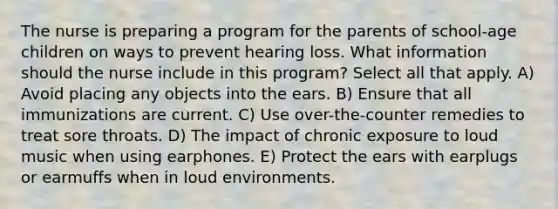 The nurse is preparing a program for the parents of school-age children on ways to prevent hearing loss. What information should the nurse include in this program? Select all that apply. A) Avoid placing any objects into the ears. B) Ensure that all immunizations are current. C) Use over-the-counter remedies to treat sore throats. D) The impact of chronic exposure to loud music when using earphones. E) Protect the ears with earplugs or earmuffs when in loud environments.