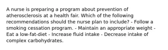 A nurse is preparing a program about prevention of atherosclerosis at a health fair. Which of the following recommendations should the nurse plan to include? - Follow a smoking cessation program. - Maintain an appropriate weight - Eat a low-fat-diet - Increase fluid intake - Decrease intake of complex carbohydrates.