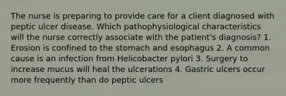 The nurse is preparing to provide care for a client diagnosed with peptic ulcer disease. Which pathophysiological characteristics will the nurse correctly associate with the patient's diagnosis? 1. Erosion is confined to the stomach and esophagus 2. A common cause is an infection from Helicobacter pylori 3. Surgery to increase mucus will heal the ulcerations 4. Gastric ulcers occur more frequently than do peptic ulcers