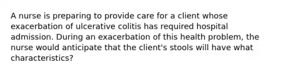 A nurse is preparing to provide care for a client whose exacerbation of ulcerative colitis has required hospital admission. During an exacerbation of this health problem, the nurse would anticipate that the client's stools will have what characteristics?