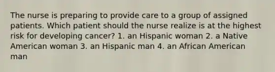 The nurse is preparing to provide care to a group of assigned patients. Which patient should the nurse realize is at the highest risk for developing cancer? 1. an Hispanic woman 2. a Native American woman 3. an Hispanic man 4. an African American man